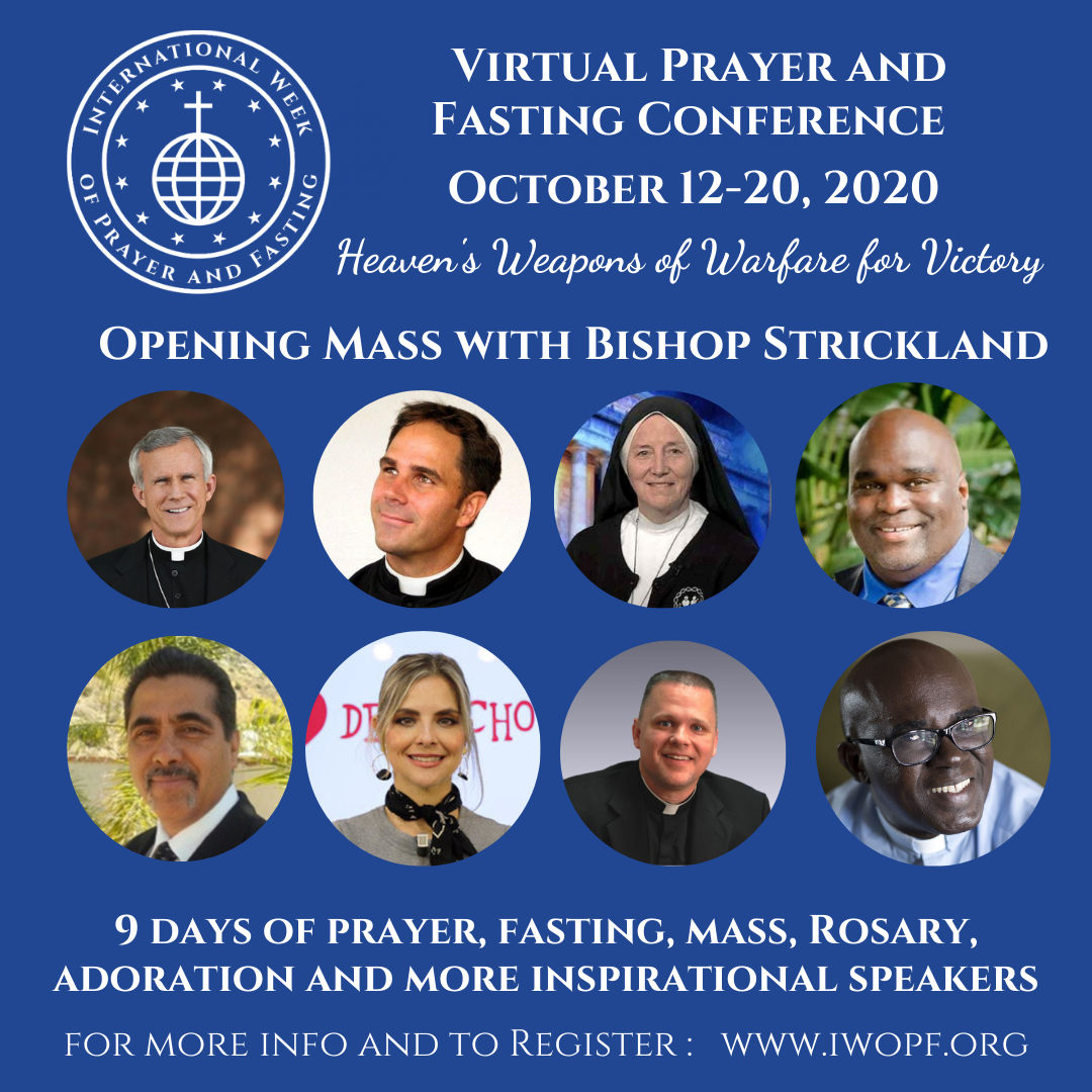 The International Week of Prayer and Fasting Virtual Prayer and Fasting Conference. October 12 through 20, 2020. Conference Theme: "Heaven's Weapons of Warfare for Victory". Opening Mass with Bishop Joseph Strickland. 9 Days of prayer, fasting, and more.